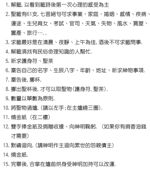 8.解籤,以看到籤詩後第一次心理的感受為主 9.三太子聖籤有61支,七言絕句可求事業、家庭、婚姻、感情、疾病、運途、  生兒育女、考試、官司、天氣、失物、風水、買屋、置產、旅行…..  10.求籤最好是在清晨、夜靜、上午為佳,酒後不可求籤問事. 11.解籤須找有民俗命理知識的人幫忙. 12.祈求護身符、聖茶 13.稟告自己的名字、生辰八字、年齡、地址、祈求神物事項. 14.稟告後,擲杯. 15.擲出聖杯後,才可以取聖物(護身符,聖茶). 16.數量以單數為原則. 17.將聖物過爐.(請以左手;在主爐繞三圈). 18.燒金紙 (在二樓) 19.雙手捧金紙及捐贈收據、向神明鞠躬. (如果你有捐香油錢才需要) 20.默禱迴向.(請神明作主迴向累世的怨親債主) 21.燒金紙. 22.完畢後,合掌在爐前烘身受神明加持可以改運.