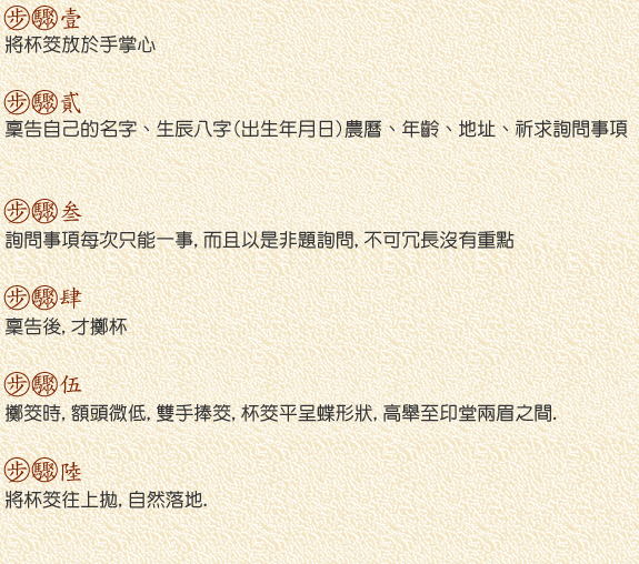 1.將杯筊放於手掌心 2.稟告自己的名字、生辰八字(出生年月日)農曆、年齡、地址、祈求詢問事項 3.詢問事項每次只能一事,而且以是非題詢問,不可冗長沒有重點. 4.稟告後,才擲杯  5.擲筊時,額頭微低,雙手捧筊,杯筊平呈蝶形狀,高舉至印堂兩眉之間. 6.將杯筊往上拋,自然落地.