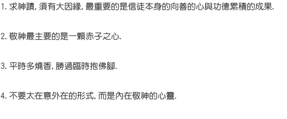1.求神蹟,須有大因緣,最重要的是信徒本身的向善的心與功德累積的成果. 2.敬神最主要的是一顆赤子之心. 3.平時多燒香,勝過臨時抱佛腳. 4.不要太在意外在的形式,而是內在敬神的心靈.