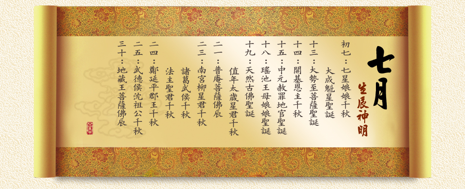 《七月》 初七：七星娘娘千秋、大成魁星聖誕 十三：大勢至菩薩聖誕 十四：開基恩主千秋 十五：中元赦罪地官聖誕 十八：瑤池王母娘娘聖誕 十九：天然古佛聖誕、值年太歲星君千秋 二一：普庵菩薩佛辰 二三：南宮柳星君千秋、諸葛武侯千秋、法主聖君千秋 二四：鄭延平郡王千秋 二五：武德侯沈祖公千秋 三十：地藏王菩薩佛辰