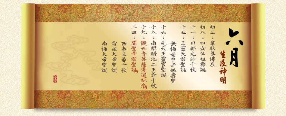 《六月》　 初三：韋馱尊佛辰 初八：四女仙祖壽誕 十一：田都元帥千秋 十五：王靈天君聖誕、無極老申老娘壽聖 十六：先天王靈官聖誕 十八：南鯤鯓池二王爺千秋 十九：觀世音菩薩得道紀念 二四：關聖帝君聖誕、西秦王爺千秋、 雷祖大帝聖誕、南極大帝聖誕