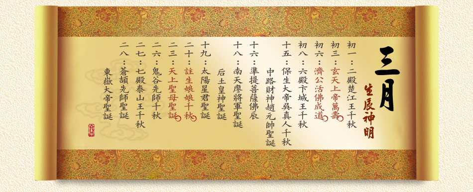 《三月》 初一：二殿楚江王千秋 初三：玄天上帝萬壽 初六：濟公活佛成道 初八：六殿卞城王千秋 十五：保生大帝吳真人千秋、中路財神趙元帥聖誕 十六：準提菩薩佛辰 十八：南天廖將軍聖誕、后土皇神聖誕 十九：太陽星君聖誕 二十：註生娘娘千秋 二三：天上聖母聖誕 二六：鬼谷先師千秋 二七：七殿泰山王千秋 二八：蒼頡先師聖誕、東嶽大帝聖誕