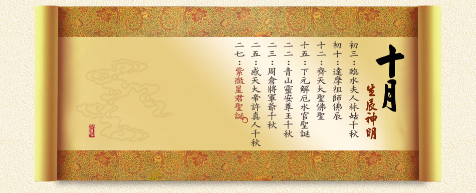 《十月》 初三：臨水夫人林姑千秋 初十：達摩祖師佛辰 十二：齊天大聖佛聖 十五：下元解厄水官聖誕 二二：青山靈安尊王千秋 二三：周倉將軍爺千秋 二五：感天大帝許真人千秋 二七：紫微星君聖誕