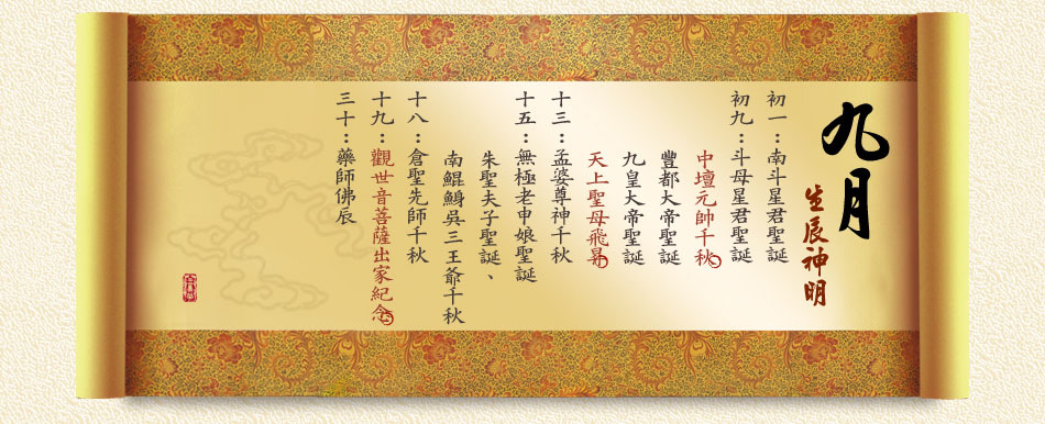 初一：南斗星君聖誕 初九：斗母星君聖誕、中壇元帥千秋、 豐都大帝聖誕、九皇大帝聖誕、天上聖母飛昇 十三：孟婆尊神千秋 十五：無極老申娘聖誕、朱聖夫子聖誕、 南鯤鯓吳三王爺千秋 十八：倉聖先師千秋 十九：觀世音菩薩出家紀念 三十：藥師佛辰